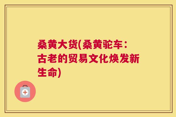 桑黄大货(桑黄驼车：古老的贸易文化焕发新生命)