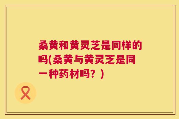 桑黄和黄灵芝是同样的吗(桑黄与黄灵芝是同一种药材吗？)