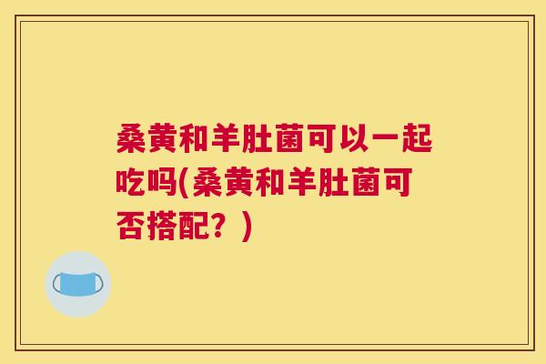 桑黄和羊肚菌可以一起吃吗(桑黄和羊肚菌可否搭配？)