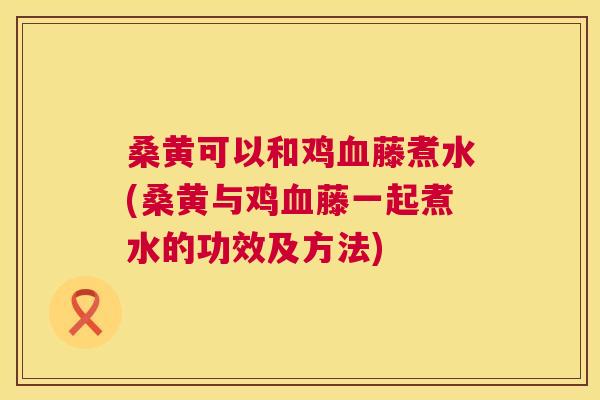 桑黄可以和鸡藤煮水(桑黄与鸡藤一起煮水的功效及方法)