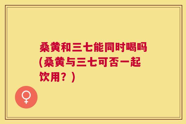 桑黄和三七能同时喝吗(桑黄与三七可否一起饮用？)