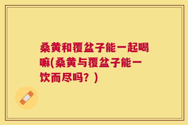 桑黄和覆盆子能一起喝嘛(桑黄与覆盆子能一饮而尽吗？)