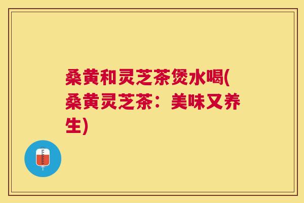 桑黄和灵芝茶煲水喝(桑黄灵芝茶：美味又养生)