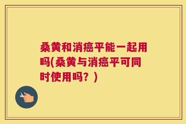 桑黄和消平能一起用吗(桑黄与消平可同时使用吗？)