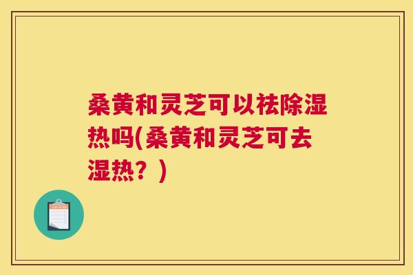 桑黄和灵芝可以祛除湿热吗(桑黄和灵芝可去湿热？)