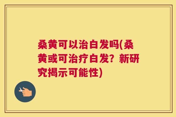 桑黄可以白发吗(桑黄或可白发？新研究揭示可能性)