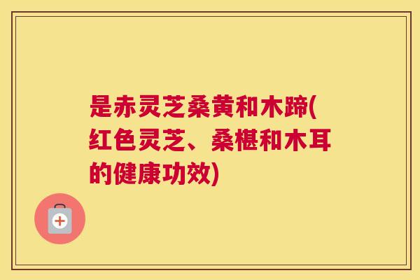 是赤灵芝桑黄和木蹄(红色灵芝、桑椹和木耳的健康功效)