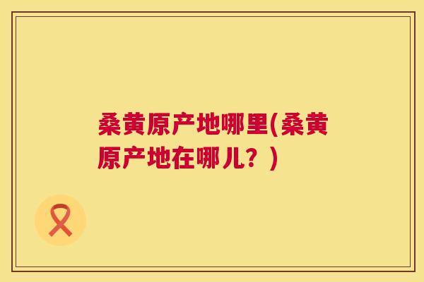 桑黄原产地哪里(桑黄原产地在哪儿？)