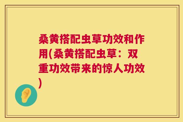 桑黄搭配虫草功效和作用(桑黄搭配虫草：双重功效带来的惊人功效)