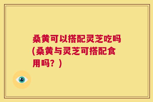 桑黄可以搭配灵芝吃吗(桑黄与灵芝可搭配食用吗？)