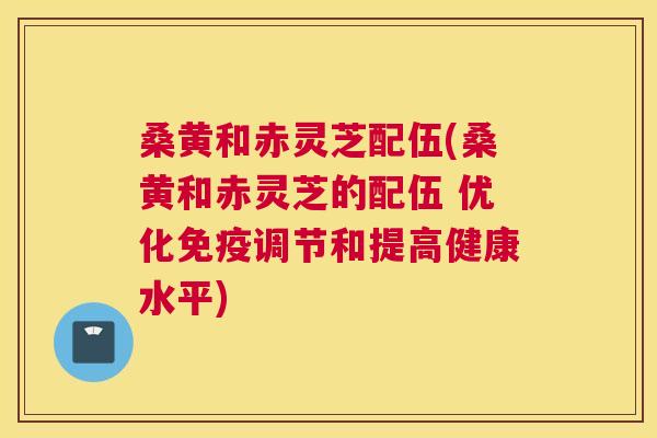 桑黄和赤灵芝配伍(桑黄和赤灵芝的配伍 优化调节和提高健康水平)