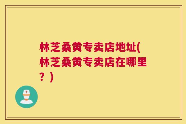 林芝桑黄专卖店地址(林芝桑黄专卖店在哪里?) 林芝桑黄专卖店地址(林芝桑黄专卖店在哪里?)