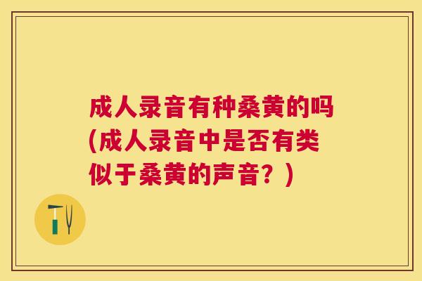 成人录音有种桑黄的吗(成人录音中是否有类似于桑黄的声音?) 成人录音有种桑黄的吗(成人录音中是否有类似于桑黄的声音?)