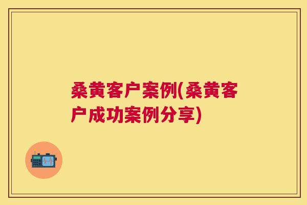 桑黄客户案例(桑黄客户成功案例分享) 桑黄客户案例(桑黄客户成功案例分享)