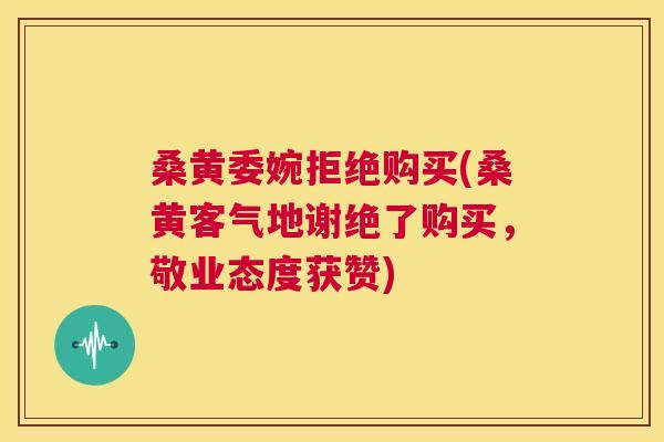 桑黄委婉拒绝购买(桑黄客气地谢绝了购买,敬业态度获赞) 桑黄委婉拒绝购买(桑黄客气地谢绝了购买,敬业态度获赞)
