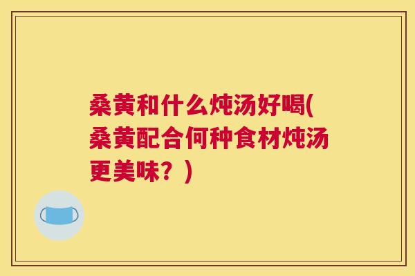桑黄和什么炖汤好喝(桑黄配合何种食材炖汤更美味?) 桑黄和什么炖汤好喝(桑黄配合何种食材炖汤更美味?)