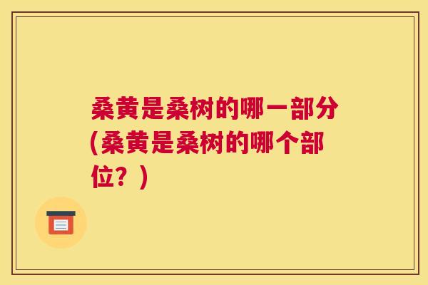 桑黄是桑树的哪一部分(桑黄是桑树的哪个部位?) 桑黄是桑树的哪一部分(桑黄是桑树的哪个部位?)
