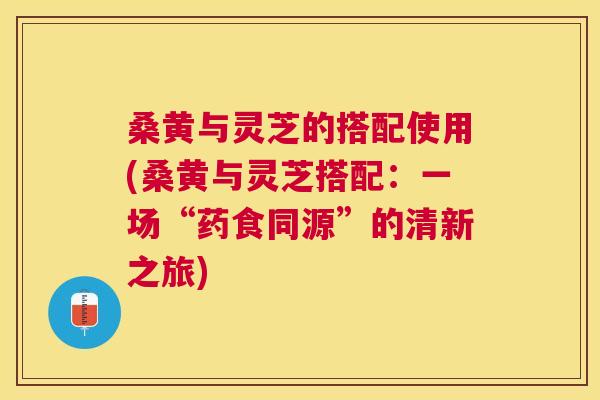 桑黄与灵芝的搭配使用(桑黄与灵芝搭配:一场“药食同源”的清新之旅) 桑黄与灵芝的搭配使用(桑黄与灵芝搭配:一场“药食同源”的清新之旅)