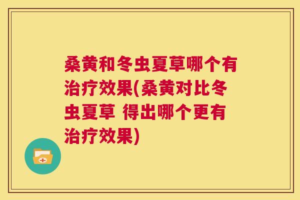 桑黄和冬虫夏草哪个有效果(桑黄对比冬虫夏草 得出哪个更有效果) 桑黄和冬虫夏草哪个有效果(桑黄对比冬虫夏草 得出哪个更有效果)
