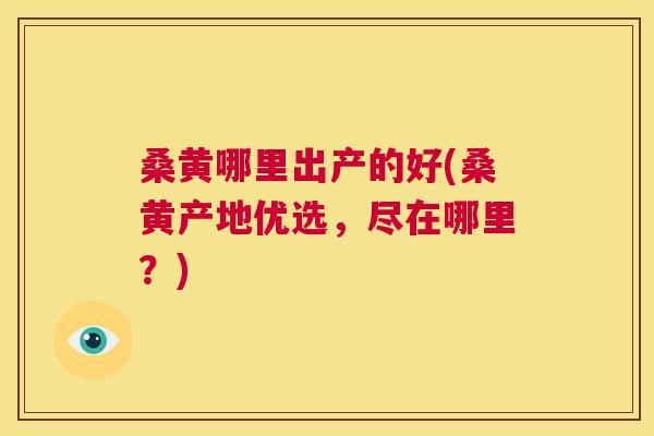 桑黄哪里出产的好(桑黄产地优选,尽在哪里?) 桑黄哪里出产的好(桑黄产地优选,尽在哪里?)