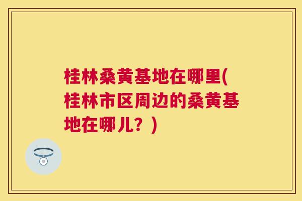 桂林桑黄基地在哪里(桂林市区周边的桑黄基地在哪儿?) 桂林桑黄基地在哪里(桂林市区周边的桑黄基地在哪儿?)