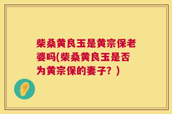 柴桑黄良玉是黄宗保老婆吗(柴桑黄良玉是否为黄宗保的妻子?) 柴桑黄良玉是黄宗保老婆吗(柴桑黄良玉是否为黄宗保的妻子?)