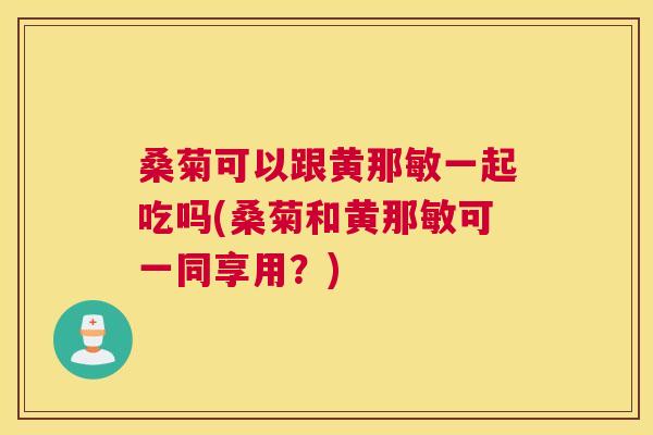 桑菊可以跟黄那敏一起吃吗(桑菊和黄那敏可一同享用?) 桑菊可以跟黄那敏一起吃吗(桑菊和黄那敏可一同享用?)