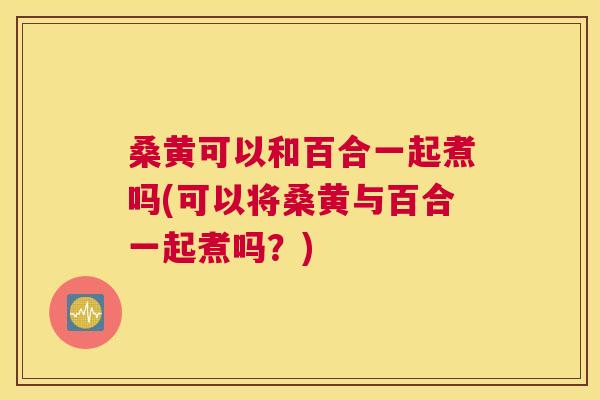 桑黄可以和百合一起煮吗(可以将桑黄与百合一起煮吗?) 桑黄可以和百合一起煮吗(可以将桑黄与百合一起煮吗?)