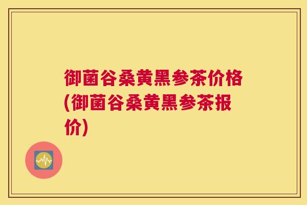御菌谷桑黄黑参茶价格(御菌谷桑黄黑参茶报价) 御菌谷桑黄黑参茶价格(御菌谷桑黄黑参茶报价)