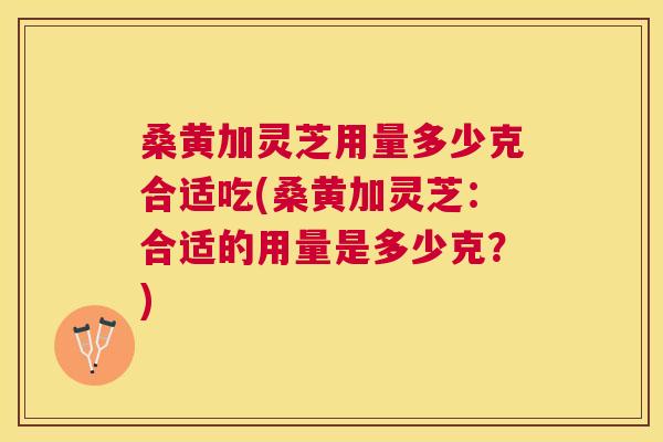 桑黄加灵芝用量多少克合适吃(桑黄加灵芝:合适的用量是多少克?) 桑黄加灵芝用量多少克合适吃(桑黄加灵芝:合适的用量是多少克?)