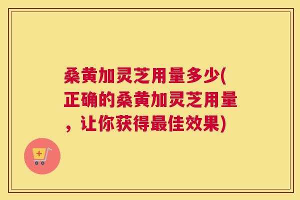 桑黄加灵芝用量多少(正确的桑黄加灵芝用量,让你获得佳效果) 桑黄加灵芝用量多少(正确的桑黄加灵芝用量,让你获得佳效果)