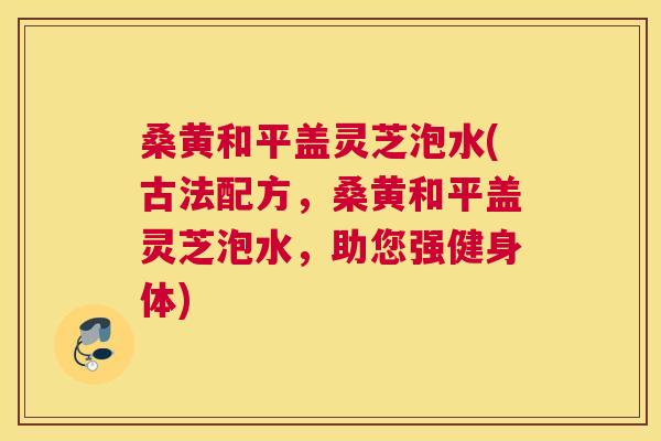 桑黄和平盖灵芝泡水(古法配方，桑黄和平盖灵芝泡水，助您强健身体)
