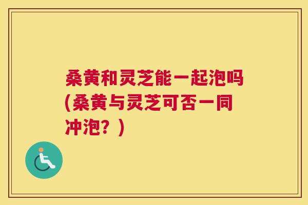 桑黄和灵芝能一起泡吗(桑黄与灵芝可否一同冲泡?) 桑黄和灵芝能一起泡吗(桑黄与灵芝可否一同冲泡?)