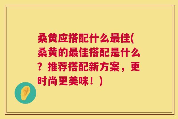 桑黄应搭配什么佳(桑黄的佳搭配是什么?推荐搭配新方案,更时尚更美味!) 桑黄应搭配什么佳(桑黄的佳搭配是什么?推荐搭配新方案,更时尚更美味!)