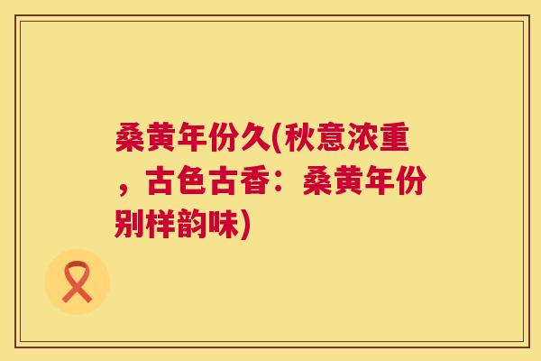 桑黄年份久(秋意浓重,古色古香:桑黄年份别样韵味) 桑黄年份久(秋意浓重,古色古香:桑黄年份别样韵味)