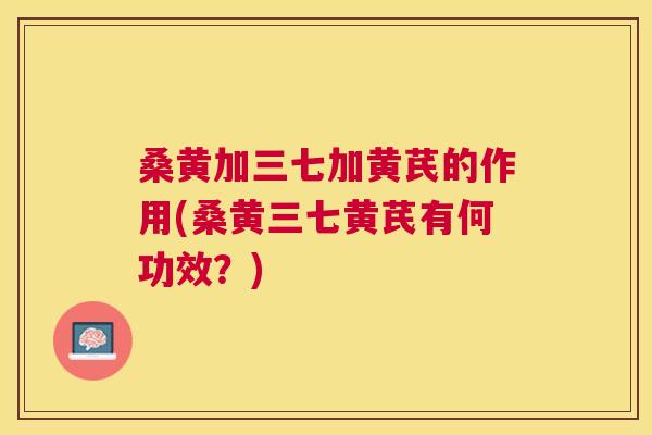 桑黄加三七加黄芪的作用(桑黄三七黄芪有何功效?) 桑黄加三七加黄芪的作用(桑黄三七黄芪有何功效?)
