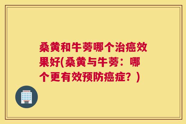 桑黄和牛蒡哪个效果好(桑黄与牛蒡：哪个更有效症？)