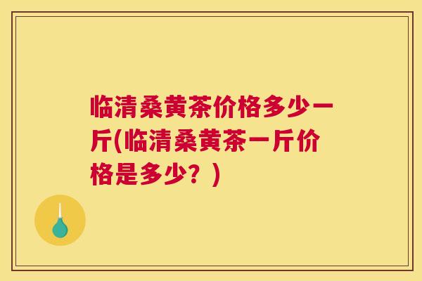 临清桑黄茶价格多少一斤(临清桑黄茶一斤价格是多少？)