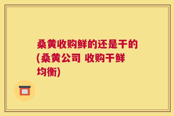 桑黄收购鲜的还是干的(桑黄公司 收购干鲜均衡) 桑黄收购鲜的还是干的(桑黄公司 收购干鲜均衡)