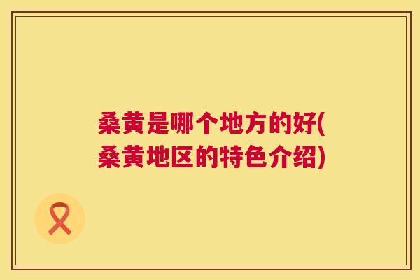 桑黄是哪个地方的好(桑黄地区的特色介绍) 桑黄是哪个地方的好(桑黄地区的特色介绍)
