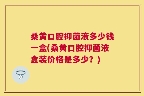 桑黄口腔抑菌液多少钱一盒(桑黄口腔抑菌液盒装价格是多少?) 桑黄口腔抑菌液多少钱一盒(桑黄口腔抑菌液盒装价格是多少?)