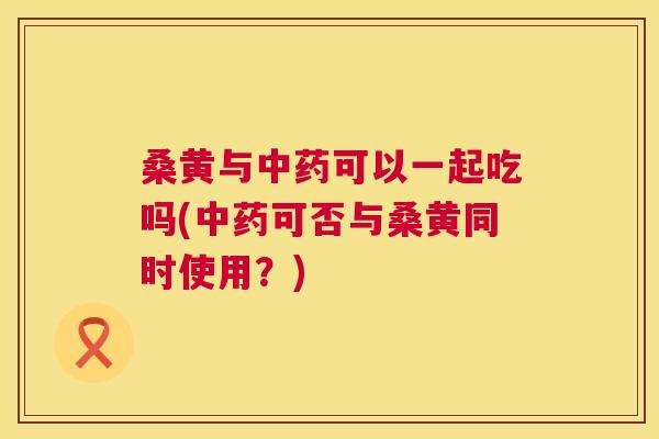 桑黄与可以一起吃吗(可否与桑黄同时使用?) 桑黄与可以一起吃吗(可否与桑黄同时使用?)