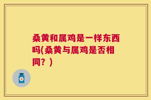 桑黄和属鸡是一样东西吗(桑黄与属鸡是否相同?) 桑黄和属鸡是一样东西吗(桑黄与属鸡是否相同?)