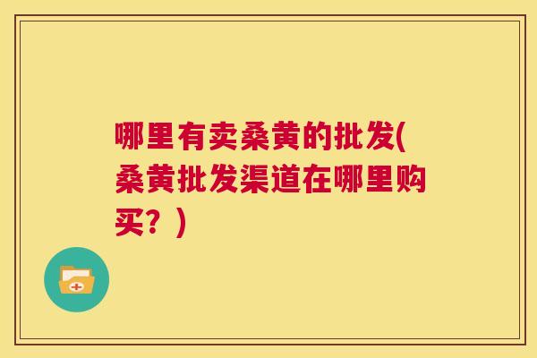 哪里有卖桑黄的批发(桑黄批发渠道在哪里购买?) 哪里有卖桑黄的批发(桑黄批发渠道在哪里购买?)