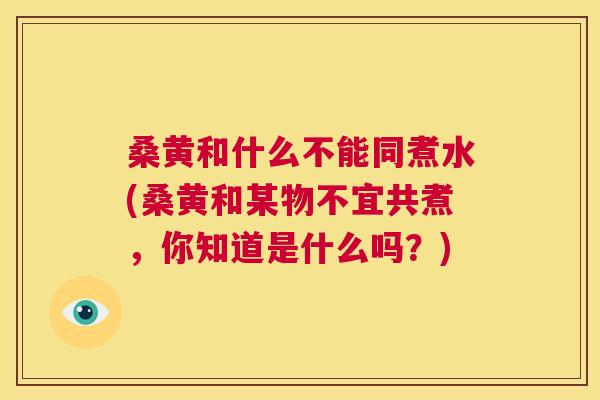 桑黄和什么不能同煮水(桑黄和某物不宜共煮,你知道是什么吗?) 桑黄和什么不能同煮水(桑黄和某物不宜共煮,你知道是什么吗?)