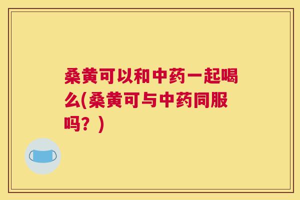 桑黄可以和一起喝么(桑黄可与同服吗?) 桑黄可以和一起喝么(桑黄可与同服吗?)