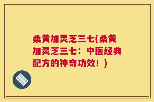 桑黄加灵芝三七(桑黄加灵芝三七:中医经典配方的神奇功效!) 桑黄加灵芝三七(桑黄加灵芝三七:中医经典配方的神奇功效!)
