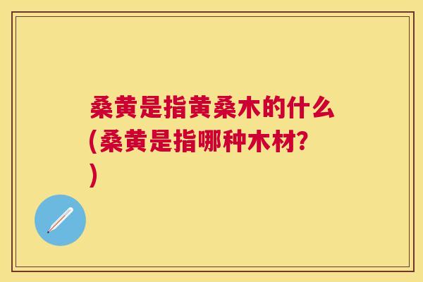 桑黄是指黄桑木的什么(桑黄是指哪种木材?) 桑黄是指黄桑木的什么(桑黄是指哪种木材?)