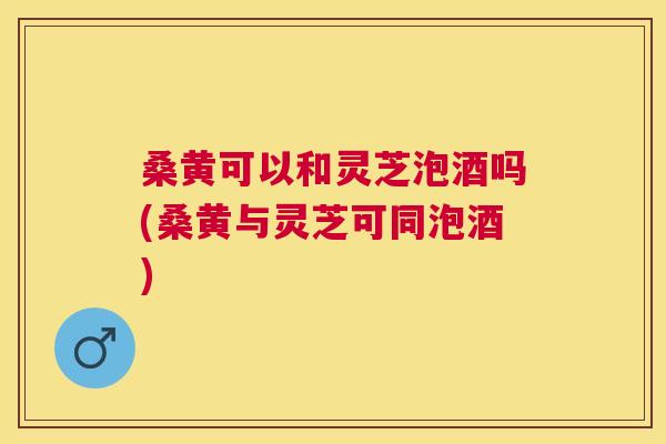 桑黄可以和灵芝泡酒吗(桑黄与灵芝可同泡酒) 桑黄可以和灵芝泡酒吗(桑黄与灵芝可同泡酒)