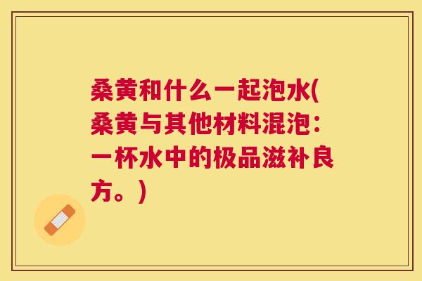 桑黄和什么一起泡水(桑黄与其他材料混泡:一杯水中的极品滋补良方。) 桑黄和什么一起泡水(桑黄与其他材料混泡:一杯水中的极品滋补良方。)